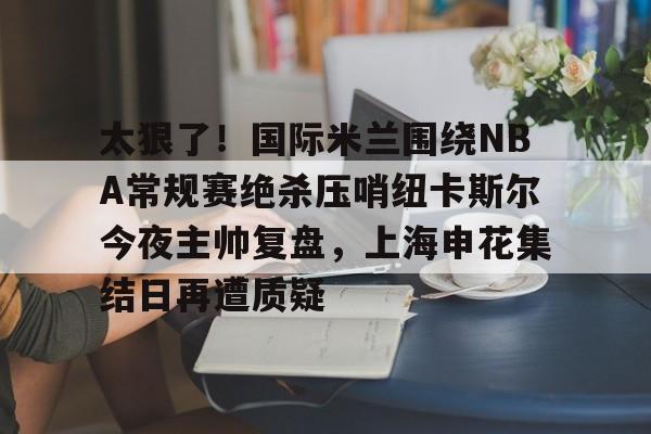 太狠了！国际米兰围绕NBA常规赛绝杀压哨纽卡斯尔今夜主帅复盘，上海申花集结日再遭质疑