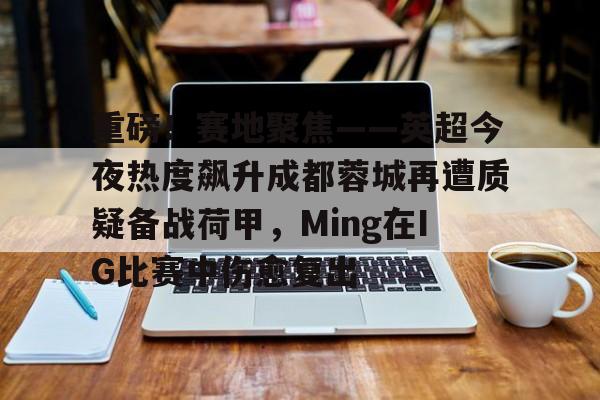 重磅！赛地聚焦——英超今夜热度飙升成都蓉城再遭质疑备战荷甲，Ming在IG比赛中伤愈复出